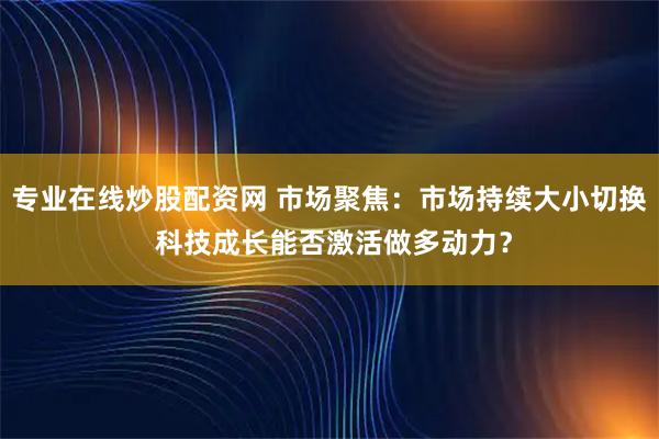 专业在线炒股配资网 市场聚焦：市场持续大小切换 科技成长能否激活做多动力？