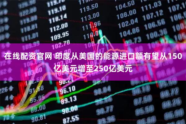 在线配资官网 印度从美国的能源进口额有望从150亿美元增至250亿美元