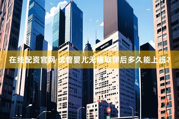 在线配资官网 试管婴儿无痛取卵后多久能上班？