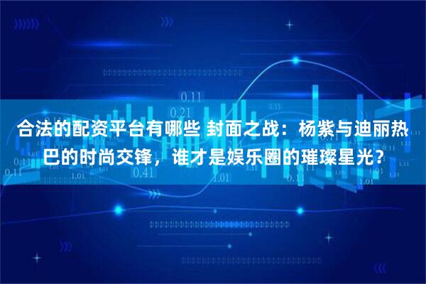 合法的配资平台有哪些 封面之战：杨紫与迪丽热巴的时尚交锋，谁才是娱乐圈的璀璨星光？