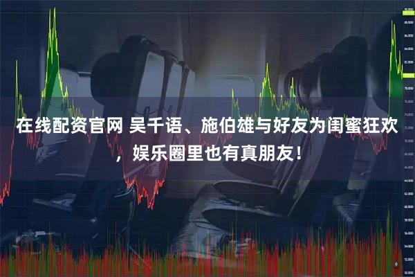 在线配资官网 吴千语、施伯雄与好友为闺蜜狂欢，娱乐圈里也有真朋友！