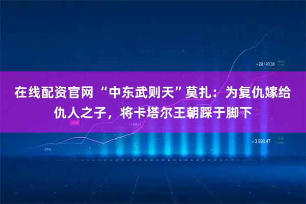 在线配资官网 “中东武则天”莫扎：为复仇嫁给仇人之子，将卡塔尔王朝踩于脚下