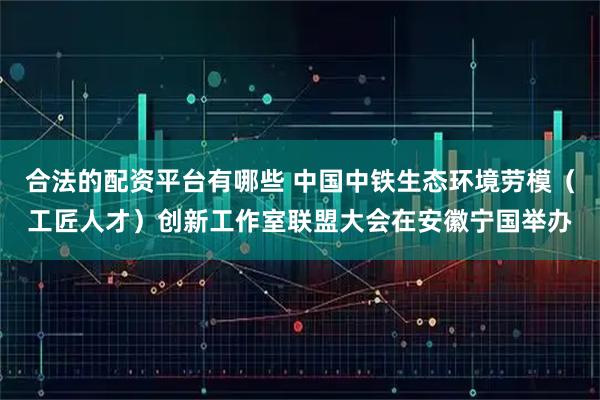 合法的配资平台有哪些 中国中铁生态环境劳模（工匠人才）创新工作室联盟大会在安徽宁国举办