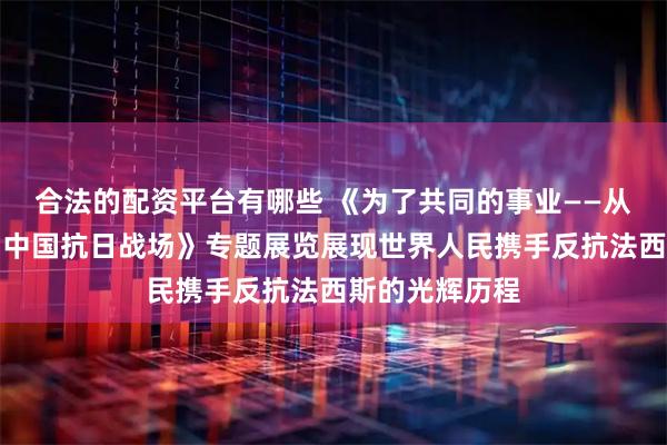 合法的配资平台有哪些 《为了共同的事业——从西班牙战场到中国抗日战场》专题展览展现世界人民携手反抗法西斯的光辉历程