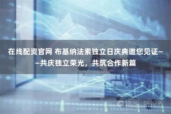 在线配资官网 布基纳法索独立日庆典邀您见证——共庆独立荣光，共筑合作新篇