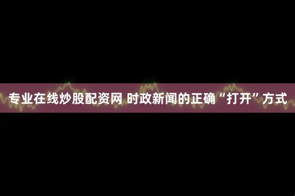 专业在线炒股配资网 时政新闻的正确“打开”方式