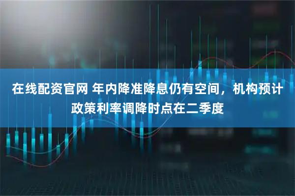 在线配资官网 年内降准降息仍有空间，机构预计政策利率调降时点在二季度