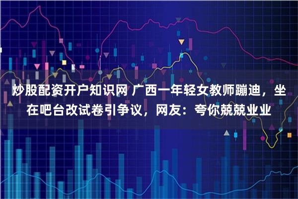 炒股配资开户知识网 广西一年轻女教师蹦迪，坐在吧台改试卷引争议，网友：夸你兢兢业业