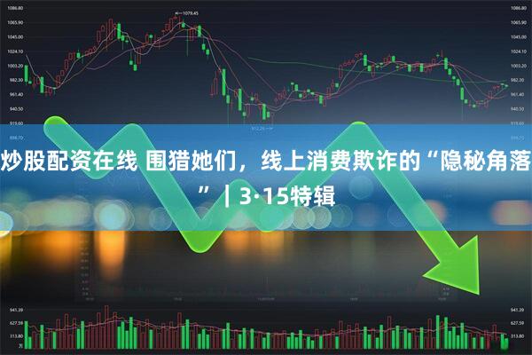 炒股配资在线 围猎她们，线上消费欺诈的“隐秘角落”｜3·15特辑