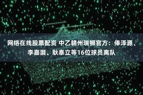 网络在线股票配资 中乙赣州瑞狮官方：俸泽源、李嘉灏、耿泰立等16位球员离队