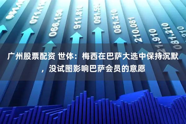 广州股票配资 世体：梅西在巴萨大选中保持沉默，没试图影响巴萨会员的意愿