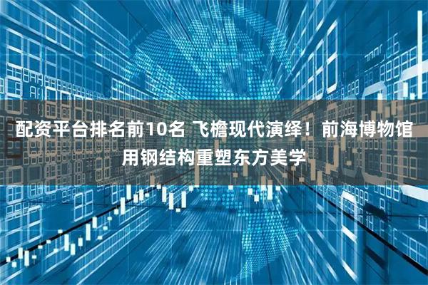 配资平台排名前10名 飞檐现代演绎！前海博物馆用钢结构重塑东方美学