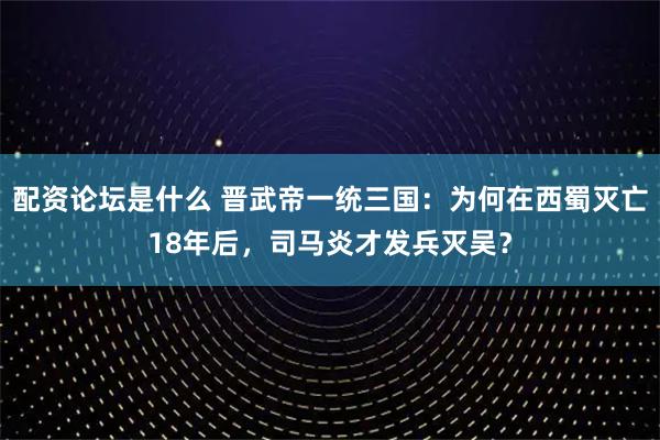 配资论坛是什么 晋武帝一统三国：为何在西蜀灭亡18年后，司马炎才发兵灭吴？