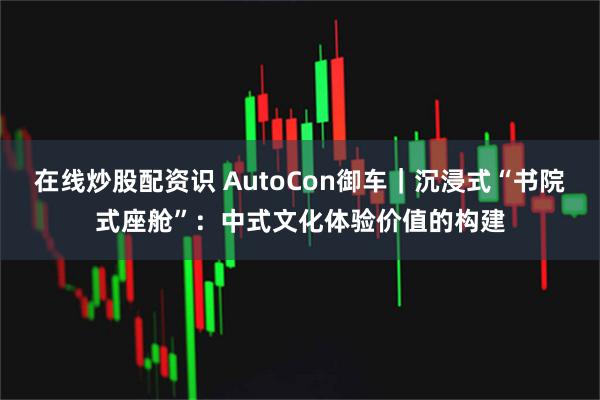 在线炒股配资识 AutoCon御车｜沉浸式“书院式座舱”：中式文化体验价值的构建