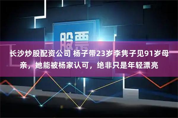 长沙炒股配资公司 杨子带23岁李隽子见91岁母亲，她能被杨家认可，绝非只是年轻漂亮