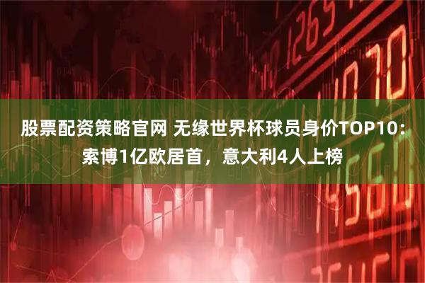 股票配资策略官网 无缘世界杯球员身价TOP10：索博1亿欧居首，意大利4人上榜