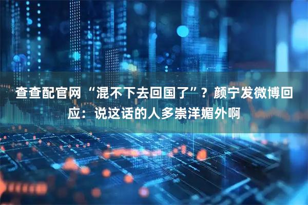 查查配官网 “混不下去回国了”？颜宁发微博回应：说这话的人多崇洋媚外啊