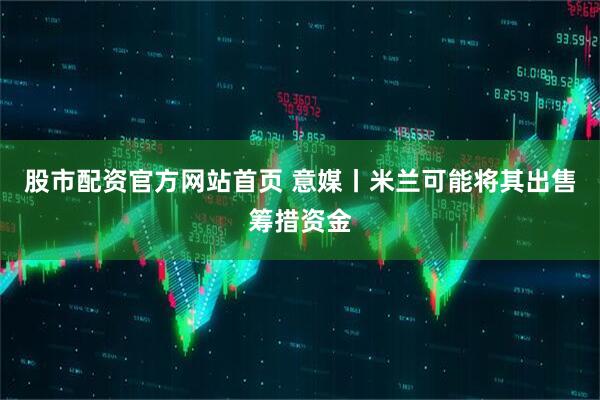 股市配资官方网站首页 意媒丨米兰可能将其出售筹措资金
