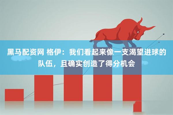 黑马配资网 格伊：我们看起来像一支渴望进球的队伍，且确实创造了得分机会