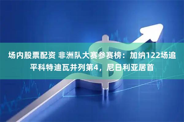 场内股票配资 非洲队大赛参赛榜：加纳122场追平科特迪瓦并列第4，尼日利亚居首