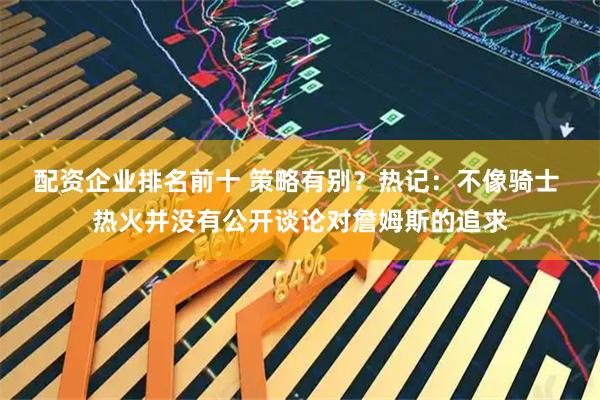 配资企业排名前十 策略有别？热记：不像骑士 热火并没有公开谈论对詹姆斯的追求
